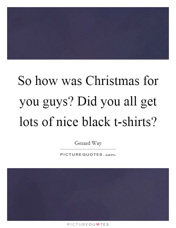 So how was Christmas for you guys? Did you all get lots of nice black t-shirts? Picture Quote #1