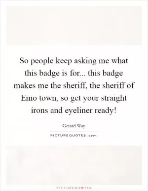 So people keep asking me what this badge is for... this badge makes me the sheriff, the sheriff of Emo town, so get your straight irons and eyeliner ready! Picture Quote #1