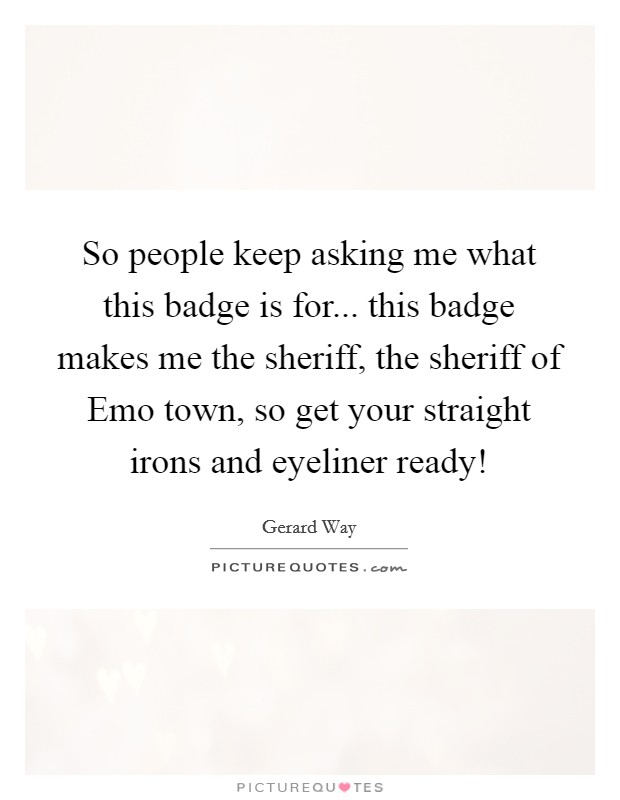 So people keep asking me what this badge is for... this badge makes me the sheriff, the sheriff of Emo town, so get your straight irons and eyeliner ready! Picture Quote #1