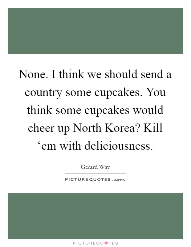 None. I think we should send a country some cupcakes. You think some cupcakes would cheer up North Korea? Kill ‘em with deliciousness Picture Quote #1