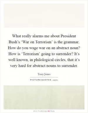 What really alarms me about President Bush’s ‘War on Terrorism’ is the grammar. How do you wage war on an abstract noun? How is ‘Terrorism’ going to surrender? It’s well known, in philological circles, that it’s very hard for abstract nouns to surrender Picture Quote #1