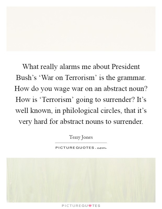 What really alarms me about President Bush's ‘War on Terrorism' is the grammar. How do you wage war on an abstract noun? How is ‘Terrorism' going to surrender? It's well known, in philological circles, that it's very hard for abstract nouns to surrender Picture Quote #1