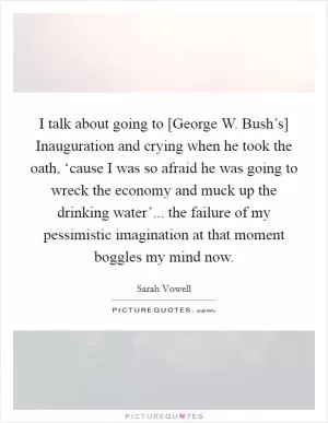 I talk about going to [George W. Bush’s] Inauguration and crying when he took the oath, ‘cause I was so afraid he was going to wreck the economy and muck up the drinking water’... the failure of my pessimistic imagination at that moment boggles my mind now Picture Quote #1
