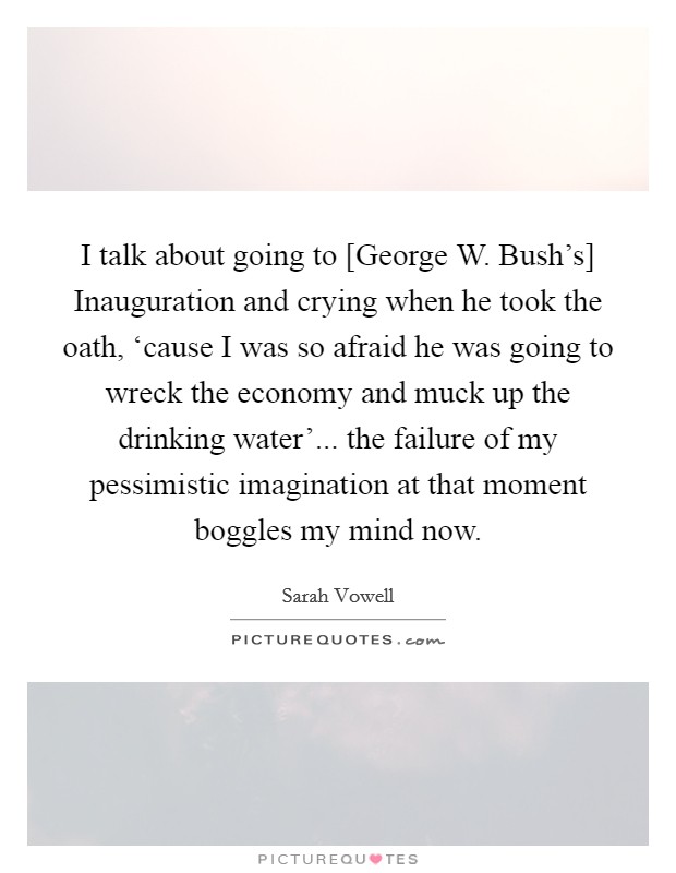 I talk about going to [George W. Bush's] Inauguration and crying when he took the oath, ‘cause I was so afraid he was going to wreck the economy and muck up the drinking water'... the failure of my pessimistic imagination at that moment boggles my mind now Picture Quote #1