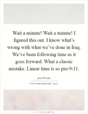 Wait a minute! Wait a minute! I figured this out. I know what’s wrong with what we’ve done in Iraq. We’ve been following time as it goes forward. What a classic mistake. Linear time is so pre-9-11 Picture Quote #1