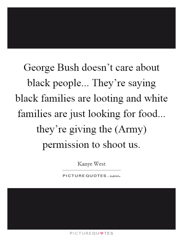George Bush doesn't care about black people... They're saying black families are looting and white families are just looking for food... they're giving the (Army) permission to shoot us Picture Quote #1