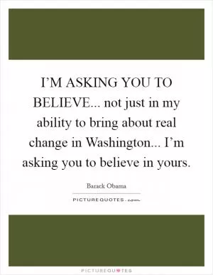 I’M ASKING YOU TO BELIEVE... not just in my ability to bring about real change in Washington... I’m asking you to believe in yours Picture Quote #1
