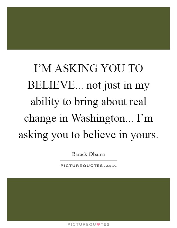 I'M ASKING YOU TO BELIEVE... not just in my ability to bring about real change in Washington... I'm asking you to believe in yours Picture Quote #1