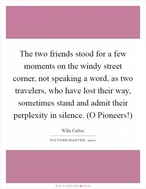 The two friends stood for a few moments on the windy street corner, not speaking a word, as two travelers, who have lost their way, sometimes stand and admit their perplexity in silence. (O Pioneers!) Picture Quote #1
