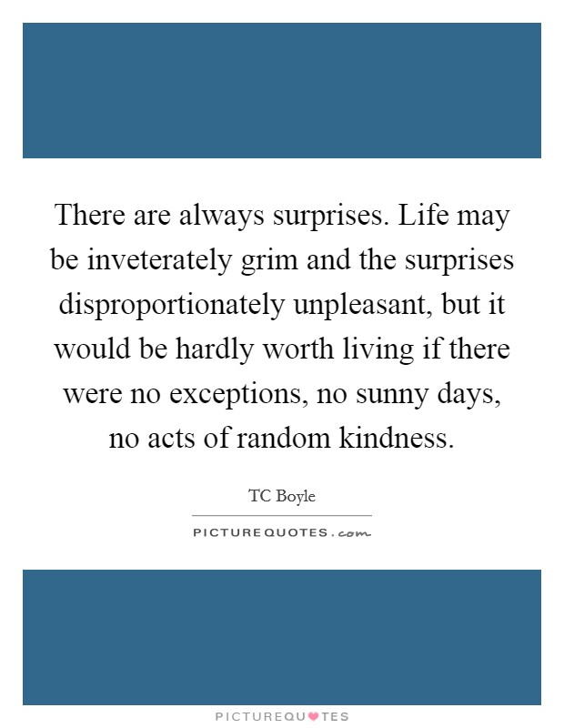 There are always surprises. Life may be inveterately grim and the surprises disproportionately unpleasant, but it would be hardly worth living if there were no exceptions, no sunny days, no acts of random kindness Picture Quote #1