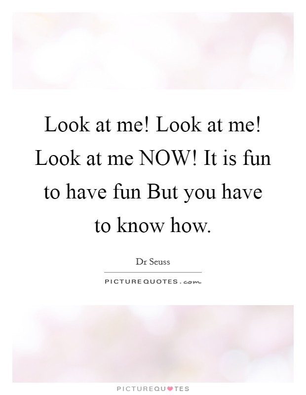 Look at me! Look at me! Look at me NOW! It is fun to have fun But you have to know how Picture Quote #1