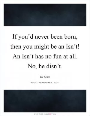 If you’d never been born, then you might be an Isn’t! An Isn’t has no fun at all. No, he disn’t Picture Quote #1
