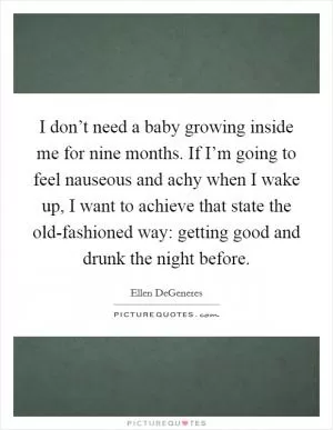 I don’t need a baby growing inside me for nine months. If I’m going to feel nauseous and achy when I wake up, I want to achieve that state the old-fashioned way: getting good and drunk the night before Picture Quote #1