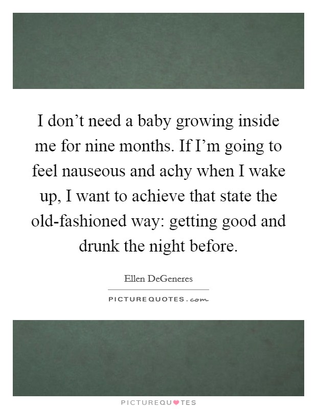 I don't need a baby growing inside me for nine months. If I'm going to feel nauseous and achy when I wake up, I want to achieve that state the old-fashioned way: getting good and drunk the night before Picture Quote #1