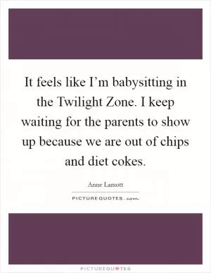 It feels like I’m babysitting in the Twilight Zone. I keep waiting for the parents to show up because we are out of chips and diet cokes Picture Quote #1
