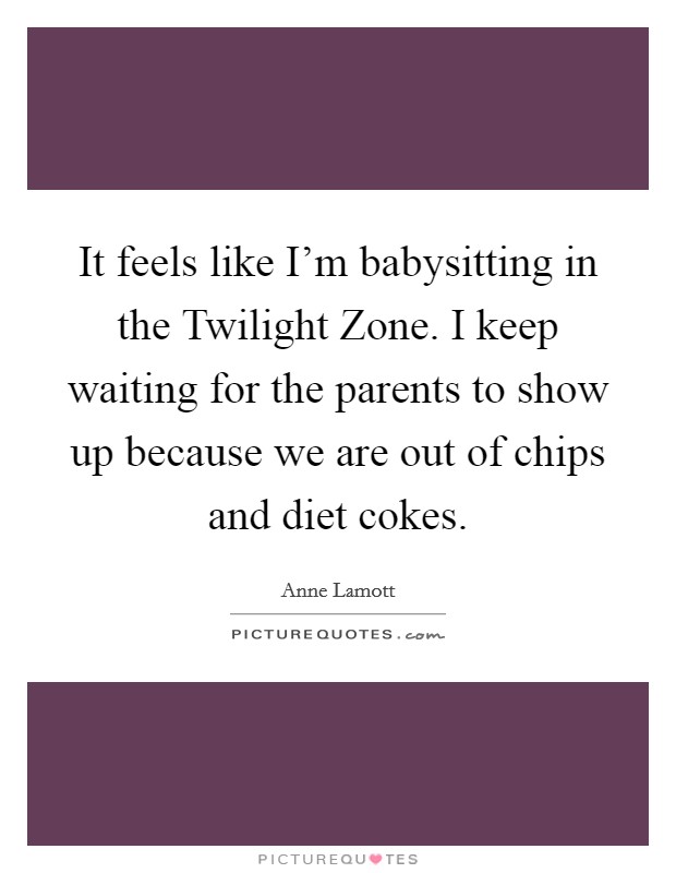 It feels like I'm babysitting in the Twilight Zone. I keep waiting for the parents to show up because we are out of chips and diet cokes Picture Quote #1