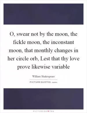 O, swear not by the moon, the fickle moon, the inconstant moon, that monthly changes in her circle orb, Lest that thy love prove likewise variable Picture Quote #1