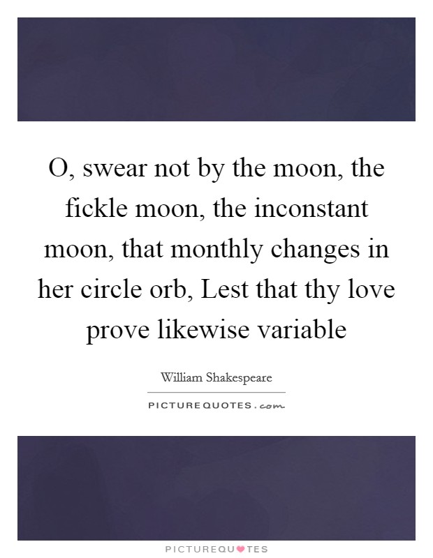 O, swear not by the moon, the fickle moon, the inconstant moon, that monthly changes in her circle orb, Lest that thy love prove likewise variable Picture Quote #1
