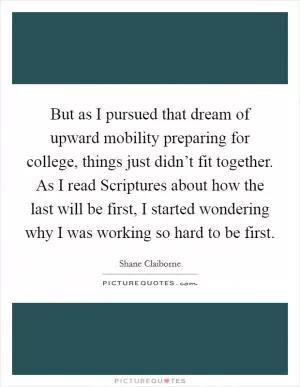But as I pursued that dream of upward mobility preparing for college, things just didn’t fit together. As I read Scriptures about how the last will be first, I started wondering why I was working so hard to be first Picture Quote #1