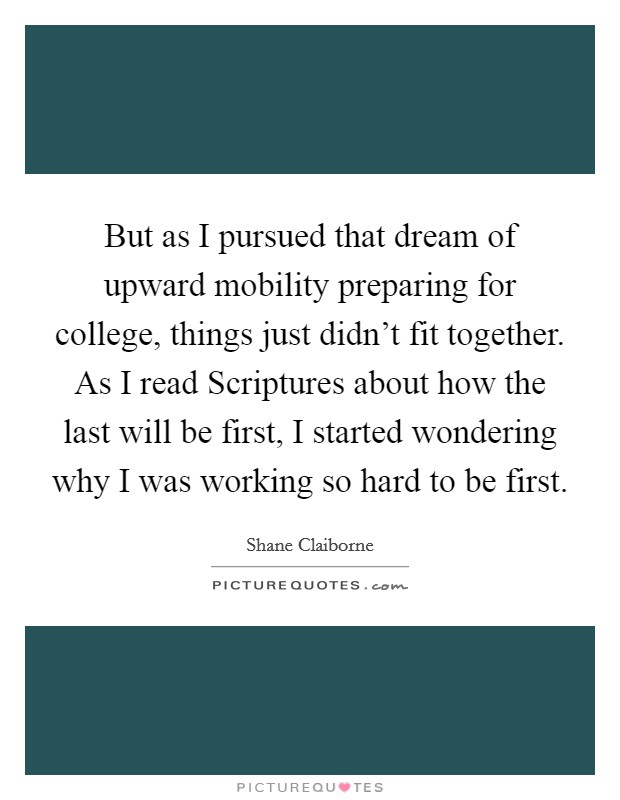 But as I pursued that dream of upward mobility preparing for college, things just didn't fit together. As I read Scriptures about how the last will be first, I started wondering why I was working so hard to be first Picture Quote #1