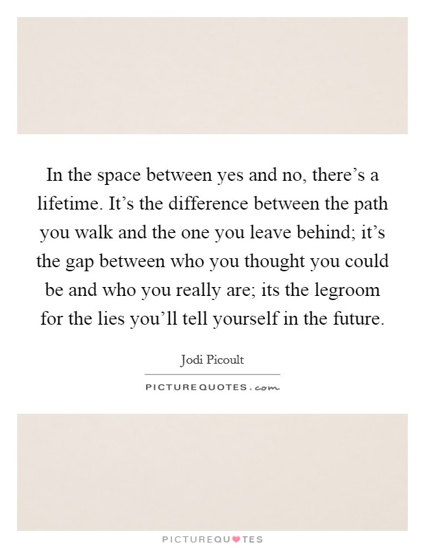 In the space between yes and no, there's a lifetime. It's the difference between the path you walk and the one you leave behind; it's the gap between who you thought you could be and who you really are; its the legroom for the lies you'll tell yourself in the future Picture Quote #1