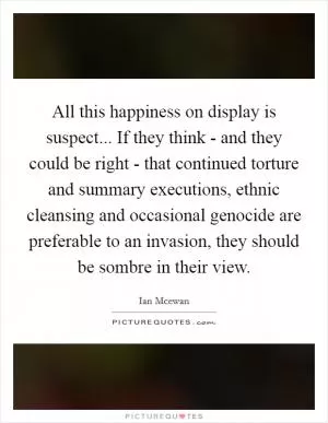 All this happiness on display is suspect... If they think - and they could be right - that continued torture and summary executions, ethnic cleansing and occasional genocide are preferable to an invasion, they should be sombre in their view Picture Quote #1
