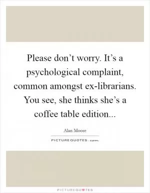 Please don’t worry. It’s a psychological complaint, common amongst ex-librarians. You see, she thinks she’s a coffee table edition Picture Quote #1