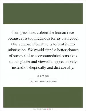 I am pessimistic about the human race because it is too ingenious for its own good. Our approach to nature is to beat it into submission. We would stand a better chance of survival if we accommodated ourselves to this planet and viewed it appreciatively instead of skeptically and dictatorially Picture Quote #1