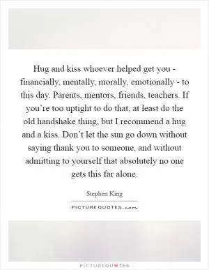Hug and kiss whoever helped get you - financially, mentally, morally, emotionally - to this day. Parents, mentors, friends, teachers. If you’re too uptight to do that, at least do the old handshake thing, but I recommend a hug and a kiss. Don’t let the sun go down without saying thank you to someone, and without admitting to yourself that absolutely no one gets this far alone Picture Quote #1