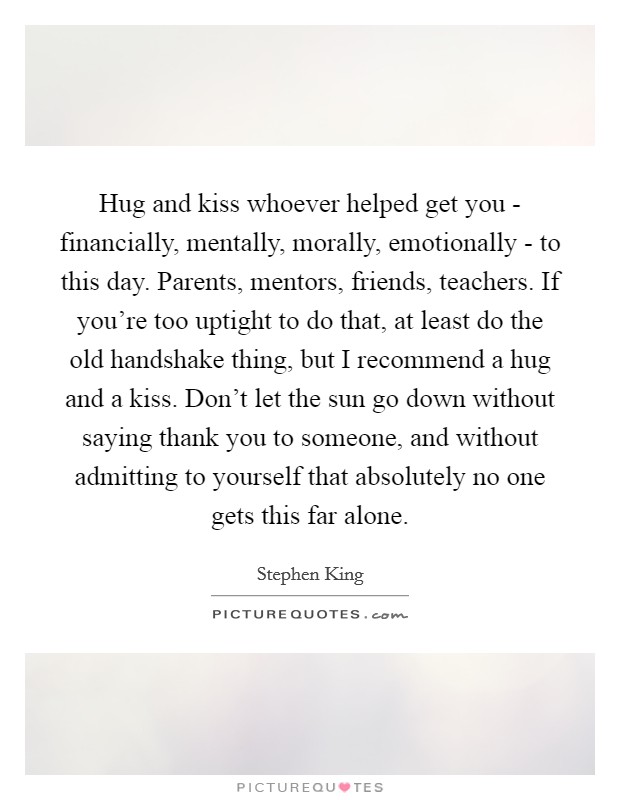 Hug and kiss whoever helped get you - financially, mentally, morally, emotionally - to this day. Parents, mentors, friends, teachers. If you're too uptight to do that, at least do the old handshake thing, but I recommend a hug and a kiss. Don't let the sun go down without saying thank you to someone, and without admitting to yourself that absolutely no one gets this far alone Picture Quote #1