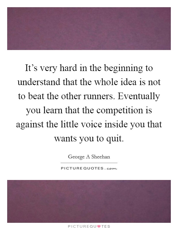 It's very hard in the beginning to understand that the whole idea is not to beat the other runners. Eventually you learn that the competition is against the little voice inside you that wants you to quit Picture Quote #1