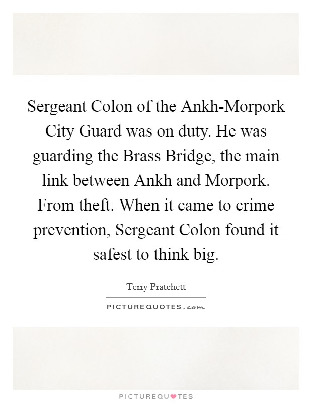 Sergeant Colon of the Ankh-Morpork City Guard was on duty. He was guarding the Brass Bridge, the main link between Ankh and Morpork. From theft. When it came to crime prevention, Sergeant Colon found it safest to think big Picture Quote #1