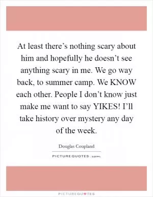 At least there’s nothing scary about him and hopefully he doesn’t see anything scary in me. We go way back, to summer camp. We KNOW each other. People I don’t know just make me want to say YIKES! I’ll take history over mystery any day of the week Picture Quote #1