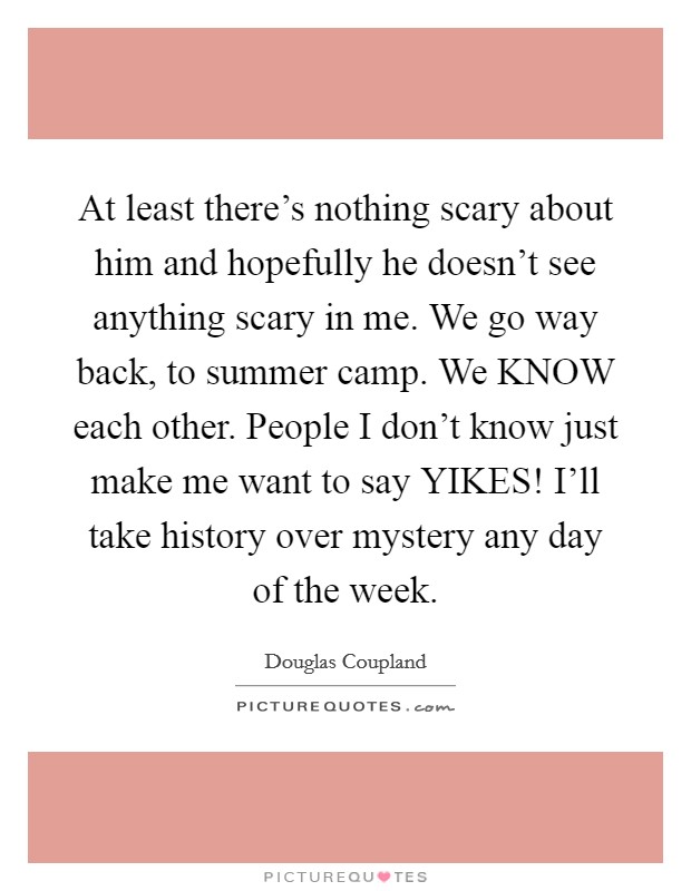 At least there's nothing scary about him and hopefully he doesn't see anything scary in me. We go way back, to summer camp. We KNOW each other. People I don't know just make me want to say YIKES! I'll take history over mystery any day of the week Picture Quote #1