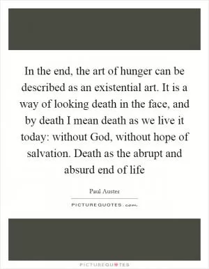 In the end, the art of hunger can be described as an existential art. It is a way of looking death in the face, and by death I mean death as we live it today: without God, without hope of salvation. Death as the abrupt and absurd end of life Picture Quote #1