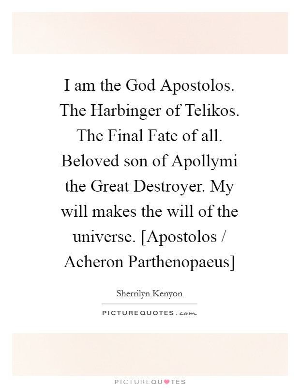 I am the God Apostolos. The Harbinger of Telikos. The Final Fate of all. Beloved son of Apollymi the Great Destroyer. My will makes the will of the universe. [Apostolos / Acheron Parthenopaeus] Picture Quote #1