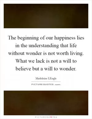 The beginning of our happiness lies in the understanding that life without wonder is not worth living. What we lack is not a will to believe but a will to wonder Picture Quote #1