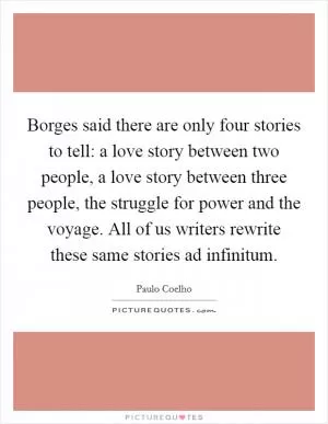 Borges said there are only four stories to tell: a love story between two people, a love story between three people, the struggle for power and the voyage. All of us writers rewrite these same stories ad infinitum Picture Quote #1