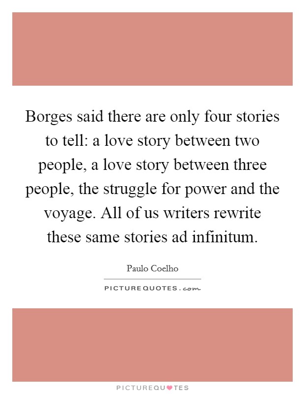Borges said there are only four stories to tell: a love story between two people, a love story between three people, the struggle for power and the voyage. All of us writers rewrite these same stories ad infinitum Picture Quote #1