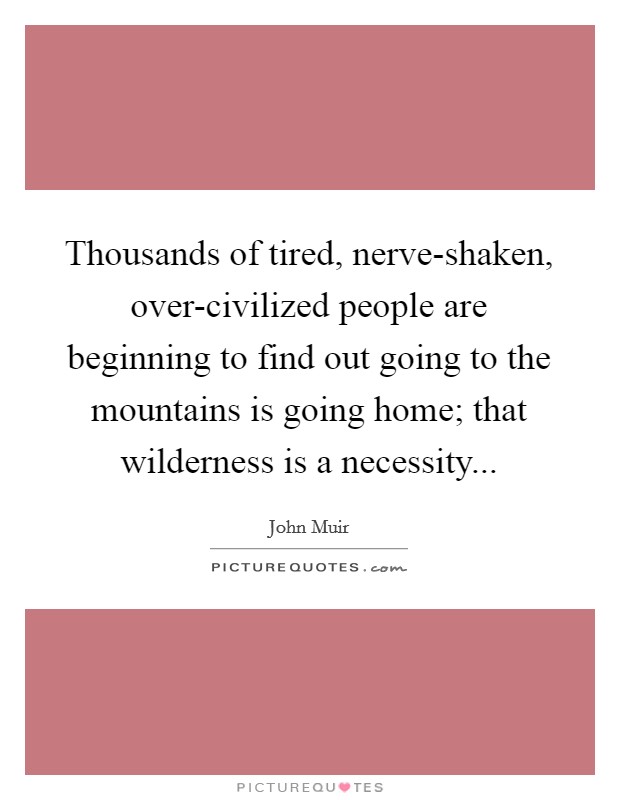 Thousands of tired, nerve-shaken, over-civilized people are beginning to find out going to the mountains is going home; that wilderness is a necessity Picture Quote #1