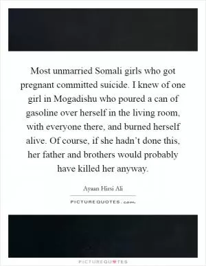 Most unmarried Somali girls who got pregnant committed suicide. I knew of one girl in Mogadishu who poured a can of gasoline over herself in the living room, with everyone there, and burned herself alive. Of course, if she hadn’t done this, her father and brothers would probably have killed her anyway Picture Quote #1