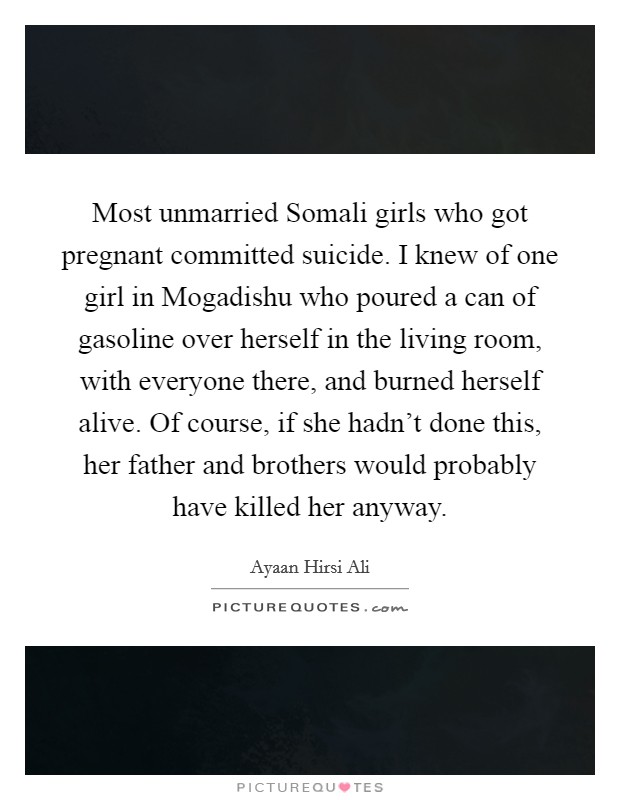 Most unmarried Somali girls who got pregnant committed suicide. I knew of one girl in Mogadishu who poured a can of gasoline over herself in the living room, with everyone there, and burned herself alive. Of course, if she hadn't done this, her father and brothers would probably have killed her anyway Picture Quote #1