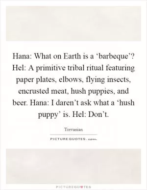 Hana: What on Earth is a ‘barbeque’? Hel: A primitive tribal ritual featuring paper plates, elbows, flying insects, encrusted meat, hush puppies, and beer. Hana: I daren’t ask what a ‘hush puppy’ is. Hel: Don’t Picture Quote #1