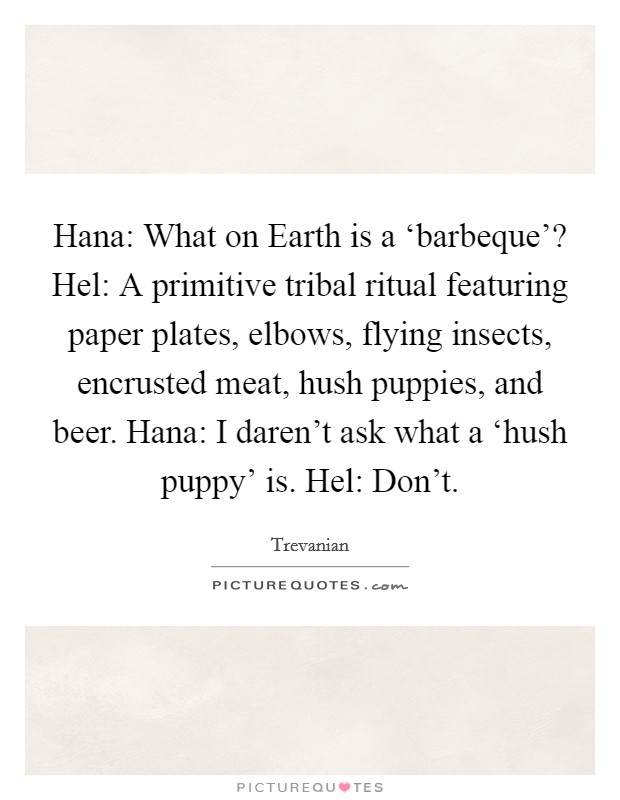 Hana: What on Earth is a ‘barbeque'? Hel: A primitive tribal ritual featuring paper plates, elbows, flying insects, encrusted meat, hush puppies, and beer. Hana: I daren't ask what a ‘hush puppy' is. Hel: Don't Picture Quote #1