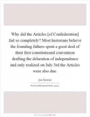 Why did the Articles [of Confederation] fail so completely? Most historians believe the founding fathers spent a great deal of their first constitutional convention drafting the delaration of independence and only realized on July 3rd the Articles were also due Picture Quote #1