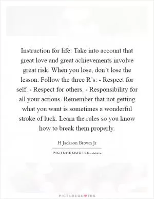 Instruction for life: Take into account that great love and great achievements involve great risk. When you lose, don’t lose the lesson. Follow the three R’s: - Respect for self. - Respect for others. - Responsibility for all your actions. Remember that not getting what you want is sometimes a wonderful stroke of luck. Learn the rules so you know how to break them properly Picture Quote #1