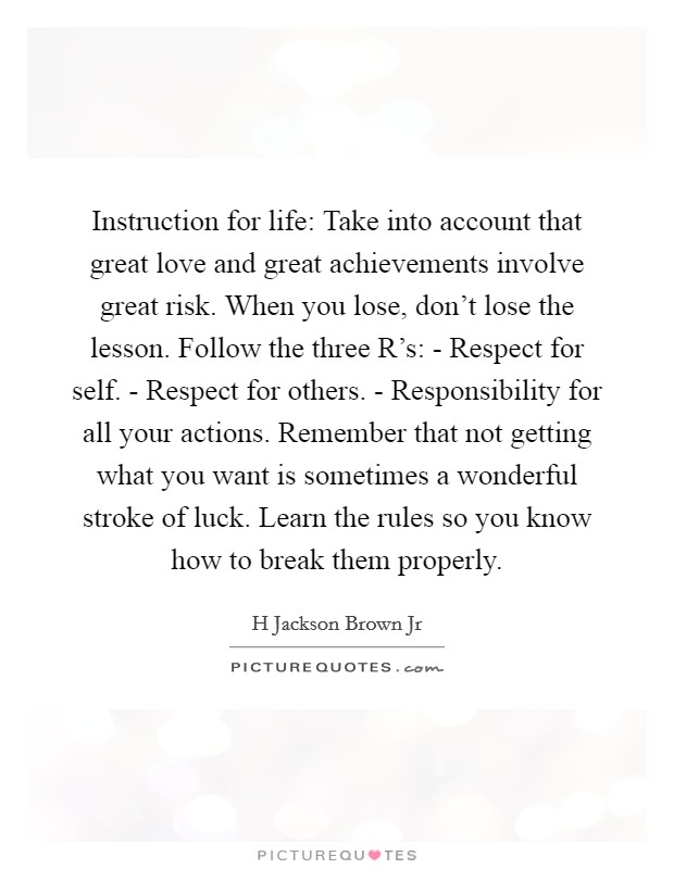 Instruction for life: Take into account that great love and great achievements involve great risk. When you lose, don't lose the lesson. Follow the three R's: - Respect for self. - Respect for others. - Responsibility for all your actions. Remember that not getting what you want is sometimes a wonderful stroke of luck. Learn the rules so you know how to break them properly Picture Quote #1