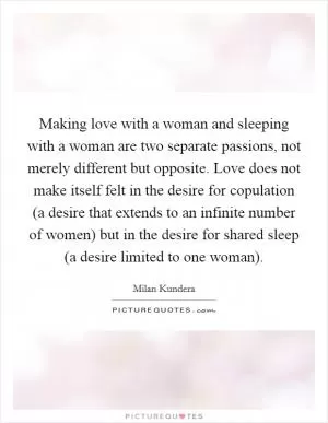 Making love with a woman and sleeping with a woman are two separate passions, not merely different but opposite. Love does not make itself felt in the desire for copulation (a desire that extends to an infinite number of women) but in the desire for shared sleep (a desire limited to one woman) Picture Quote #1