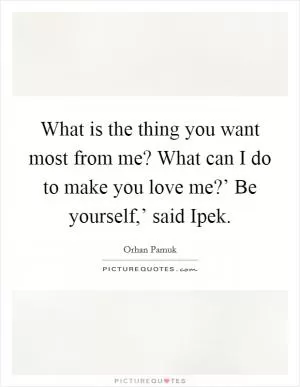 What is the thing you want most from me? What can I do to make you love me?’ Be yourself,’ said Ipek Picture Quote #1