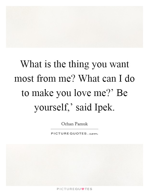 What is the thing you want most from me? What can I do to make you love me?' Be yourself,' said Ipek Picture Quote #1